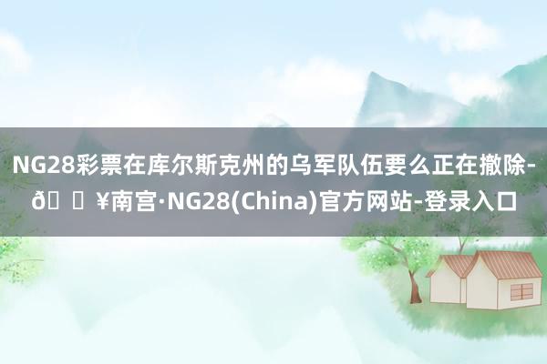 NG28彩票在库尔斯克州的乌军队伍要么正在撤除-🔥南宫·NG28(China)官方网站-登录入口