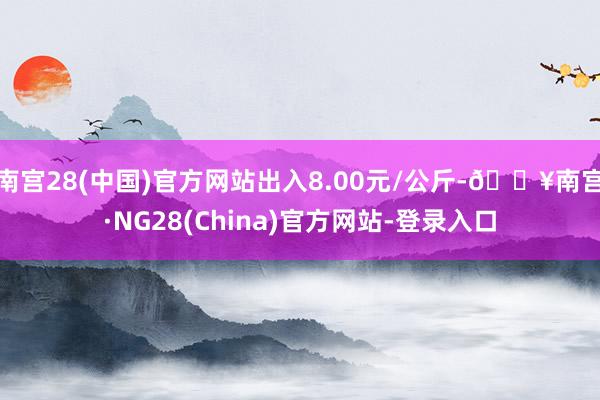 南宫28(中国)官方网站出入8.00元/公斤-🔥南宫·NG28(China)官方网站-登录入口