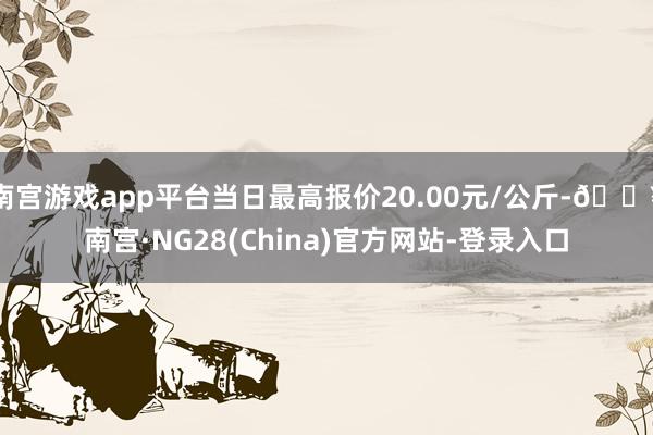 南宫游戏app平台当日最高报价20.00元/公斤-🔥南宫·NG28(China)官方网站-登录入口