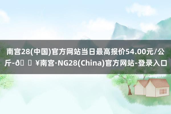 南宫28(中国)官方网站当日最高报价54.00元/公斤-🔥南宫·NG28(China)官方网站-登录入口