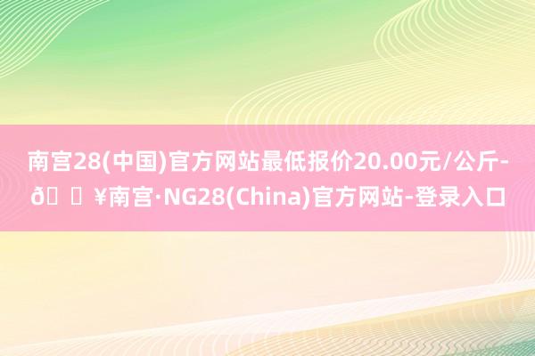 南宫28(中国)官方网站最低报价20.00元/公斤-🔥南宫·NG28(China)官方网站-登录入口