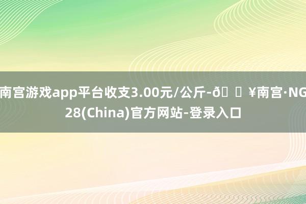 南宫游戏app平台收支3.00元/公斤-🔥南宫·NG28(China)官方网站-登录入口