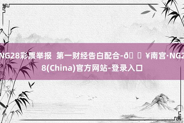 NG28彩票举报  第一财经告白配合-🔥南宫·NG28(China)官方网站-登录入口