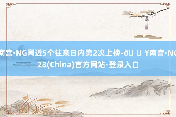 南宫·NG网近5个往来日内第2次上榜-🔥南宫·NG28(China)官方网站-登录入口