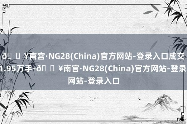 🔥南宫·NG28(China)官方网站-登录入口成交量91.95万手-🔥南宫·NG28(China)官方网站-登录入口