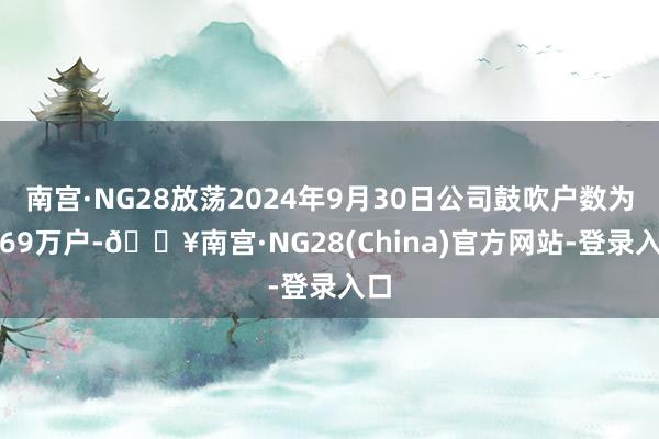 南宫·NG28放荡2024年9月30日公司鼓吹户数为4.69万户-🔥南宫·NG28(China)官方网站-登录入口