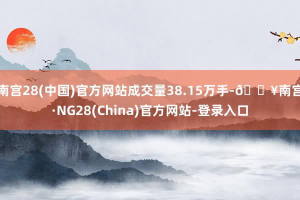 南宫28(中国)官方网站成交量38.15万手-🔥南宫·NG28(China)官方网站-登录入口