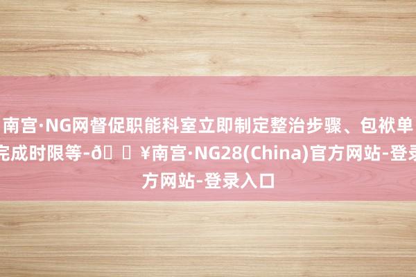 南宫·NG网督促职能科室立即制定整治步骤、包袱单干、完成时限等-🔥南宫·NG28(China)官方网