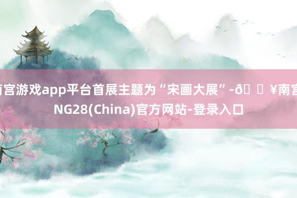 南宫游戏app平台首展主题为“宋画大展”-🔥南宫·NG28(China)官方网站-登录入口