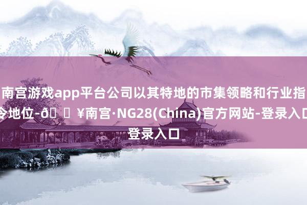 南宫游戏app平台公司以其特地的市集领略和行业指令地位-🔥南宫·NG28(China)官方网站-登录入口