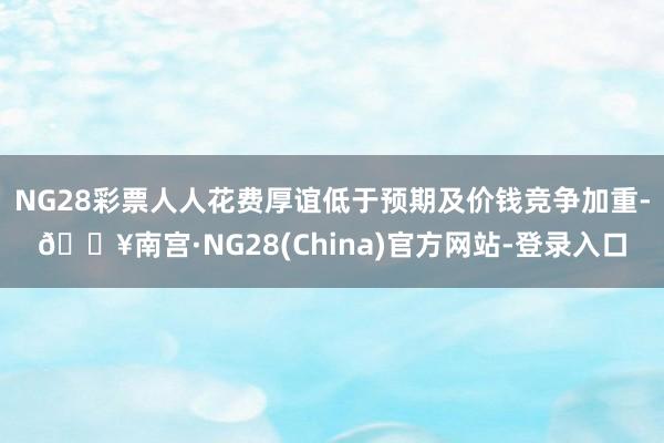 NG28彩票人人花费厚谊低于预期及价钱竞争加重-🔥南宫·NG28(China)官方网站-登录入口