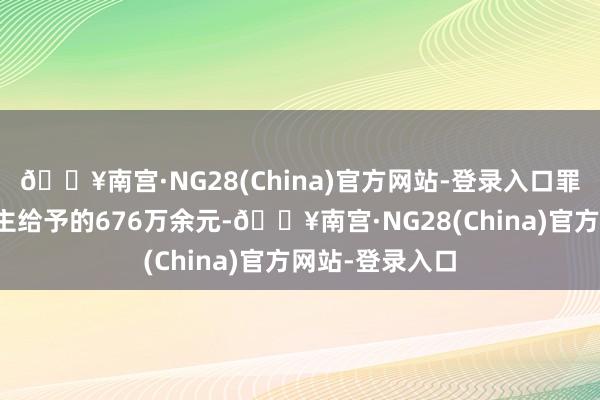 🔥南宫·NG28(China)官方网站-登录入口罪人经受他东谈主给予的676万余元-🔥南宫·NG28(China)官方网站-登录入口