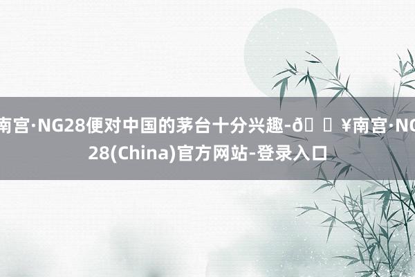 南宫·NG28便对中国的茅台十分兴趣-🔥南宫·NG28(China)官方网站-登录入口