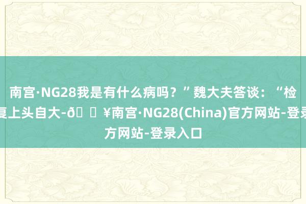 南宫·NG28我是有什么病吗？”魏大夫答谈：“检测答复上头自大-🔥南宫·NG28(China)官方网站-登录入口