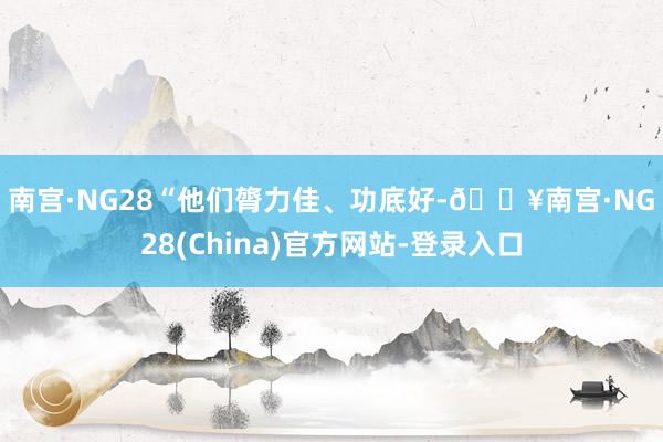 南宫·NG28　　“他们膂力佳、功底好-🔥南宫·NG28(China)官方网站-登录入口