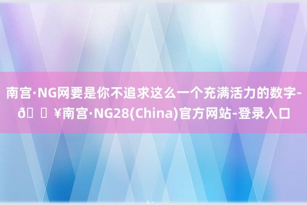 南宫·NG网要是你不追求这么一个充满活力的数字-🔥南宫·NG28(China)官方网站-登录入口