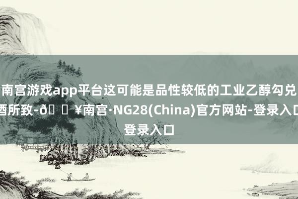 南宫游戏app平台这可能是品性较低的工业乙醇勾兑酒所致-🔥南宫·NG28(China)官方网站-登录入口