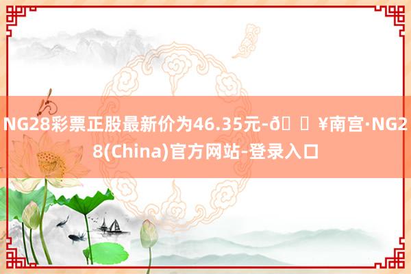 NG28彩票正股最新价为46.35元-🔥南宫·NG28(China)官方网站-登录入口