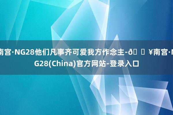 南宫·NG28他们凡事齐可爱我方作念主-🔥南宫·NG28(China)官方网站-登录入口