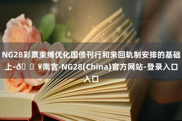 NG28彩票束缚优化国债刊行和来回轨制安排的基础上-🔥南宫·NG28(China)官方网站-登录入口