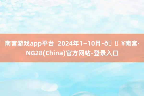 南宫游戏app平台  　　2024年1—10月-🔥南宫·NG28(China)官方网站-登录入口