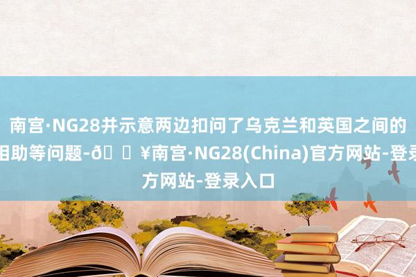 南宫·NG28并示意两边扣问了乌克兰和英国之间的国防相助等问题-🔥南宫·NG28(China)官方网站-登录入口