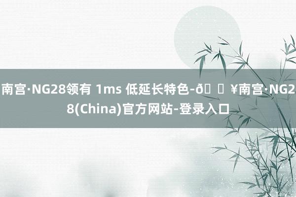 南宫·NG28领有 1ms 低延长特色-🔥南宫·NG28(China)官方网站-登录入口