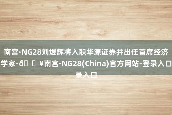 南宫·NG28刘煜辉将入职华源证券并出任首席经济学家-🔥南宫·NG28(China)官方网站-登录入口