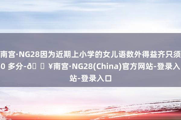 南宫·NG28因为近期上小学的女儿语数外得益齐只须 60 多分-🔥南宫·NG28(China)官方网站-登录入口