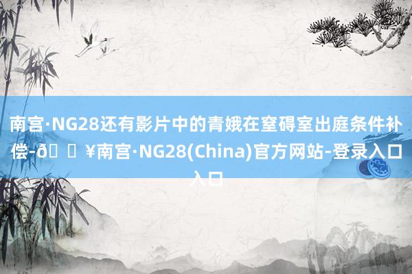 南宫·NG28还有影片中的青娥在窒碍室出庭条件补偿-🔥南宫·NG28(China)官方网站-登录入口