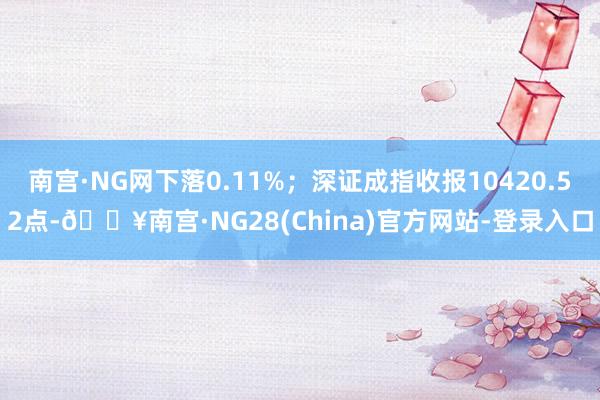 南宫·NG网下落0.11%；深证成指收报10420.52点-🔥南宫·NG28(China)官方网站-登录入口