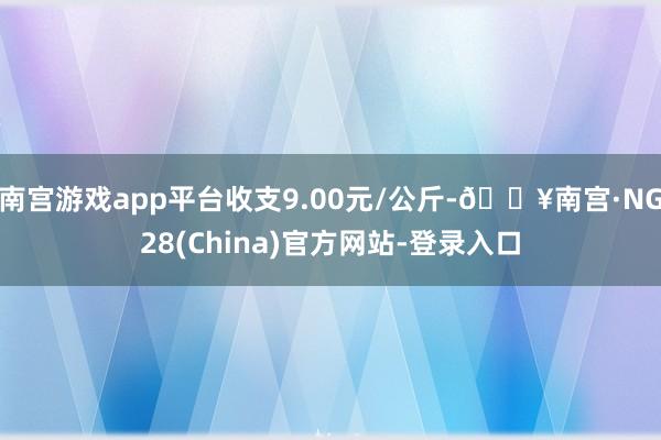 南宫游戏app平台收支9.00元/公斤-🔥南宫·NG28(China)官方网站-登录入口