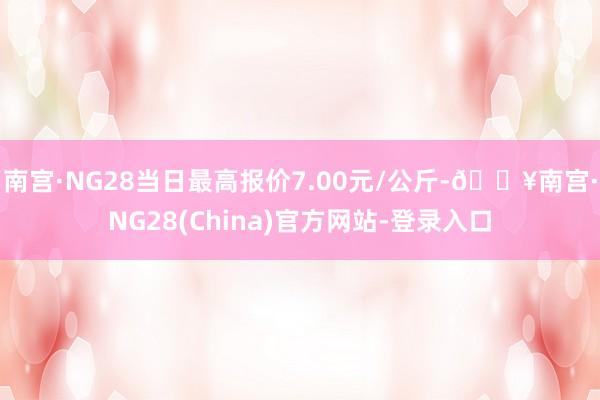 南宫·NG28当日最高报价7.00元/公斤-🔥南宫·NG28(China)官方网站-登录入口