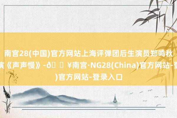 南宫28(中国)官方网站上海评弹团后生演员郑鸣秋助阵参演《声声慢》-🔥南宫·NG28(China)官