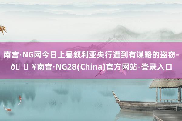 南宫·NG网今日上昼叙利亚央行遭到有谋略的盗窃-🔥南宫·NG28(China)官方网站-登录入口