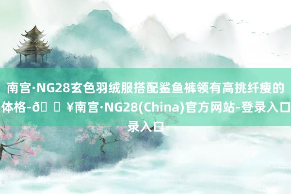 南宫·NG28玄色羽绒服搭配鲨鱼裤领有高挑纤瘦的体格-🔥南宫·NG28(China)官方网站-登录入口