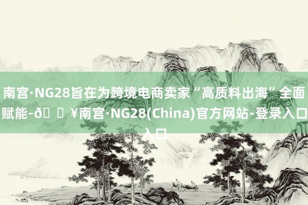 南宫·NG28旨在为跨境电商卖家“高质料出海”全面赋能-🔥南宫·NG28(China)官方网站-登录入口