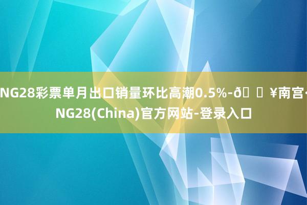 NG28彩票单月出口销量环比高潮0.5%-🔥南宫·NG28(China)官方网站-登录入口