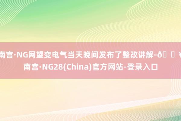 南宫·NG网　　望变电气当天晚间发布了整改讲解-🔥南宫·NG28(China)官方网站-登录入口