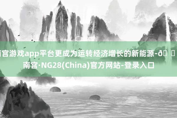 南宫游戏app平台更成为运转经济增长的新能源-🔥南宫·NG28(China)官方网站-登录入口