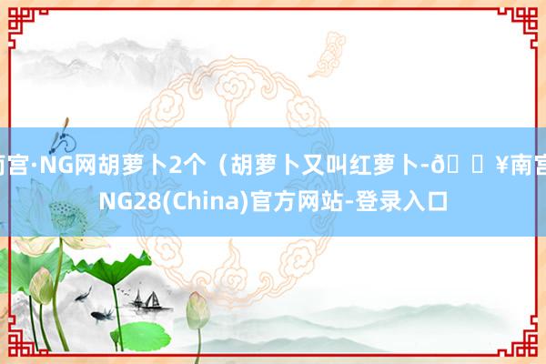 南宫·NG网胡萝卜2个（胡萝卜又叫红萝卜-🔥南宫·NG28(China)官方网站-登录入口