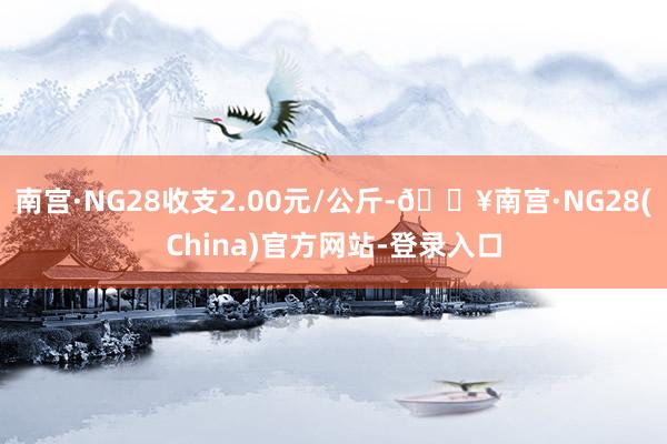 南宫·NG28收支2.00元/公斤-🔥南宫·NG28(China)官方网站-登录入口