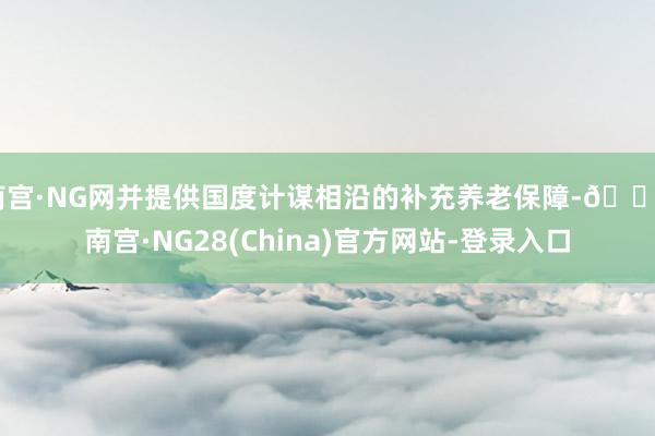 南宫·NG网并提供国度计谋相沿的补充养老保障-🔥南宫·NG28(China)官方网站-登录入口