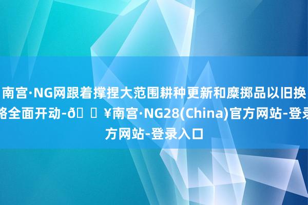 南宫·NG网跟着撑捏大范围耕种更新和糜掷品以旧换新战略全面开动-🔥南宫·NG28(China)官方网