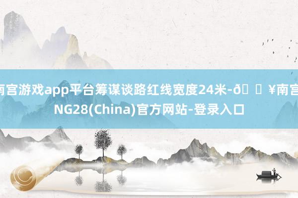 南宫游戏app平台筹谋谈路红线宽度24米-🔥南宫·NG28(China)官方网站-登录入口