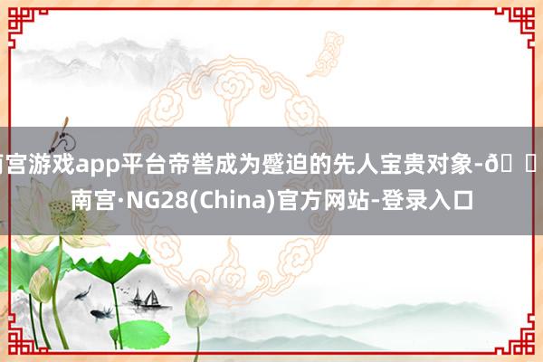 南宫游戏app平台帝喾成为蹙迫的先人宝贵对象-🔥南宫·NG28(China)官方网站-登录入口