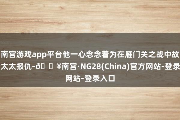 南宫游戏app平台他一心念念着为在雁门关之战中故去的太太报仇-🔥南宫·NG28(China)官方网站