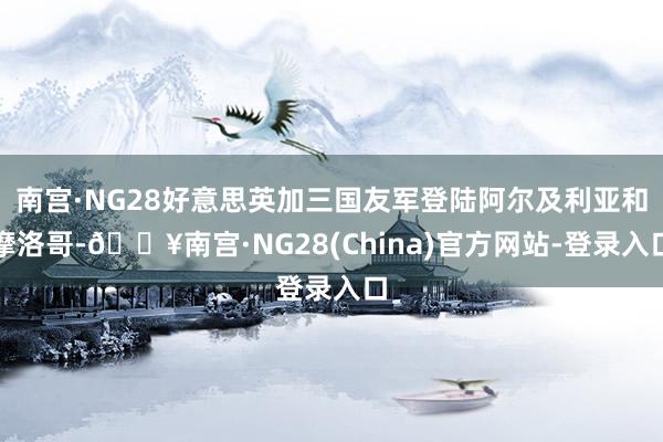 南宫·NG28好意思英加三国友军登陆阿尔及利亚和摩洛哥-🔥南宫·NG28(China)官方网站-登录