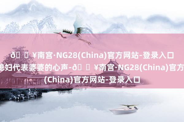 🔥南宫·NG28(China)官方网站-登录入口却展现的是儿媳妇代表婆婆的心声-🔥南宫·NG28(C