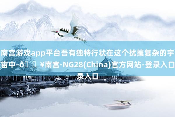 南宫游戏app平台吾有独特行状在这个扰攘复杂的宇宙中-🔥南宫·NG28(China)官方网站-登录入口